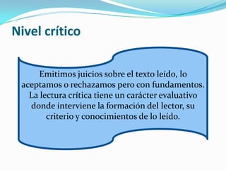Nivel crítico

      Emitimos juicios sobre el texto leído, lo
 aceptamos o rechazamos pero con fundamentos.
   La lectura crítica tiene un carácter evaluativo
   donde interviene la formación del lector, su
        criterio y conocimientos de lo leído.
 