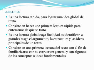 CONCEPTOS
 Es una lectura rápida, para lograr una idea global del
  texto.
 Consiste en hacer una primera lectura rápida para
  enterarnos de qué se trata
 Es una lectura global cuya finalidad es identificar a
  grandes rasgo el argumento, la estructura y las ideas
  principales de un texto.
 Consiste en una primera lectura del texto con el fin de
  familiarizarse con su estructura general y con algunos
  de los conceptos o ideas fundamentales .
 