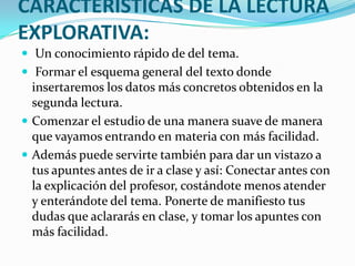 CARACTERISTICAS DE LA LECTURA
EXPLORATIVA:
 Un conocimiento rápido de del tema.
 Formar el esquema general del texto donde
  insertaremos los datos más concretos obtenidos en la
  segunda lectura.
 Comenzar el estudio de una manera suave de manera
  que vayamos entrando en materia con más facilidad.
 Además puede servirte también para dar un vistazo a
  tus apuntes antes de ir a clase y así: Conectar antes con
  la explicación del profesor, costándote menos atender
  y enterándote del tema. Ponerte de manifiesto tus
  dudas que aclararás en clase, y tomar los apuntes con
  más facilidad.
 