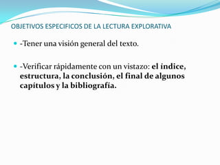 OBJETIVOS ESPECIFICOS DE LA LECTURA EXPLORATIVA

 -Tener una visión general del texto.


 -Verificar rápidamente con un vistazo: el índice,
  estructura, la conclusión, el final de algunos
  capítulos y la bibliografía.
 