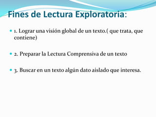 Fines de Lectura Exploratoria:
 1. Lograr una visión global de un texto.( que trata, que
  contiene)

 2. Preparar la Lectura Comprensiva de un texto


 3. Buscar en un texto algún dato aislado que interesa.
 