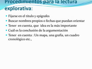 Procedimientos para la lectura
explorativa:
 Fijarse en el título y epígrafes
 Buscar nombres propios o fechas que puedan orientar
 Tener en cuenta, que idea es la más importante
 Cuál es la conclusión de la argumentación
 Tener en cuenta : Un mapa, una grafía, un cuadro
  cronológico etc.,
 