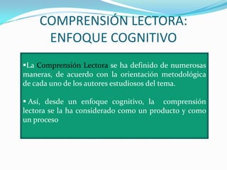 COMPRENSIÓN LECTORA:
     ENFOQUE COGNITIVO
La Comprensión Lectora se ha definido de numerosas
maneras, de acuerdo con la orientación metodológica
de cada uno de los autores estudiosos del tema.

 Así, desde un enfoque cognitivo, la comprensión
lectora se la ha considerado como un producto y como
un proceso
 