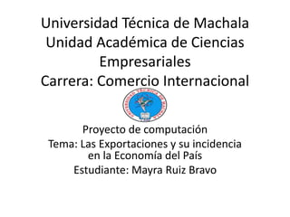 Universidad Técnica de Machala
Unidad Académica de Ciencias
Empresariales
Carrera: Comercio Internacional
Proyecto de computación
Tema: Las Exportaciones y su incidencia
en la Economía del País
Estudiante: Mayra Ruiz Bravo
 