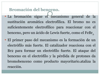 Bromación del benceno. La bromación sigue el mecanismo general de la sustitución aromática electrofílica. El bromo no es suficientemente electrofílico para reaccionar con el benceno, pero un ácido de Lewis fuerte, como el FeBr 3. El primer paso del mecanismo es la formación de un electrófilo más fuerte. El catalizador reacciona con el Br2 para formar un electrófilo fuerte. El ataque del benceno en el electrófilo y la pérdida de protones da bromobenceno como producto mayoritario.ataliza la reacción. 