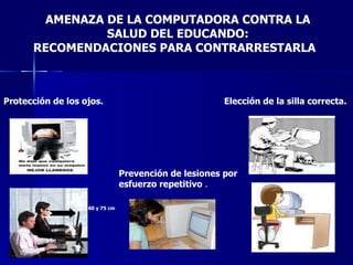 AMENAZA DE LA COMPUTADORA CONTRA LA SALUD DEL EDUCANDO: RECOMENDACIONES PARA CONTRARRESTARLA Elección de la silla correcta.   Prevención de lesiones por esfuerzo repetitivo  . Protección de los ojos.   60 y 75 cm   