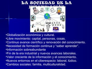 Globalización económica y cultural. Libre movimiento: capital, personas, cosas. Continuo avance científico y renovación del conocimiento. Necesidad de formación continua y “saber aprender”. Información sobreabundante Fin de la era industrial y nuevos avances laborales. Valor creciente de la información y el conocimiento. Nuevos entornos en el ciberespacio: laboral, lúdico. Cambios sociales: familia, multiculturalidad.  LA SOCIEDAD DE LA INFORMACIÓN 