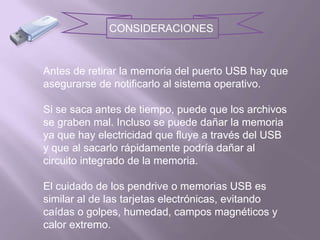 CONSIDERACIONESAntes de retirar la memoria del puerto USB hay que asegurarse de notificarlo al sistema operativo.Si se saca antes de tiempo, puede que los archivos se graben mal. Incluso se puede dañar la memoria ya que hay electricidad que fluye a través del USB y que al sacarlo rápidamente podría dañar al circuito integrado de la memoria.El cuidado de los pendrive o memorias USB es similar al de las tarjetas electrónicas, evitando caídas o golpes, humedad, campos magnéticos y calor extremo. 