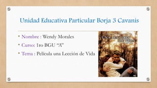 Unidad Educativa Particular Borja 3 Cavanis
• Nombre : Wendy Morales
• Curso: 1ro BGU ‘‘A’’
• Tema : Película una Lección de Vida
 