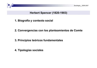 Sociología__2006-2007




           Herbert Spencer (1820-1903)

1. Biografía y contexto social


2. Convergencias con los planteamientos de Comte


3. Principios teóricos fundamentales


4. Tipologías sociales
 