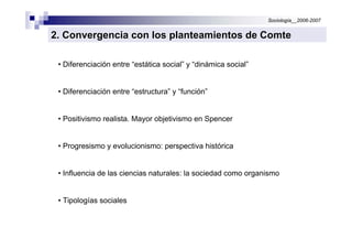 Sociología__2006-2007


2. Convergencia con los planteamientos de Comte

 • Diferenciación entre “estática social” y “dinámica social”


 • Diferenciación entre “estructura” y “función”


 • Positivismo realista. Mayor objetivismo en Spencer


 • Progresismo y evolucionismo: perspectiva histórica


 • Influencia de las ciencias naturales: la sociedad como organismo


 • Tipologías sociales
 
