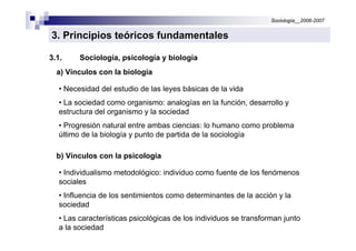Sociología__2006-2007


3. Principios teóricos fundamentales

3.1.     Sociología, psicología y biología
  a) Vínculos con la biología

   • Necesidad del estudio de las leyes básicas de la vida
   • La sociedad como organismo: analogías en la función, desarrollo y
   estructura del organismo y la sociedad
   • Progresión natural entre ambas ciencias: lo humano como problema
   último de la biología y punto de partida de la sociología

  b) Vínculos con la psicología

   • Individualismo metodológico: individuo como fuente de los fenómenos
   sociales
   • Influencia de los sentimientos como determinantes de la acción y la
   sociedad
   • Las características psicológicas de los individuos se transforman junto
   a la sociedad
 