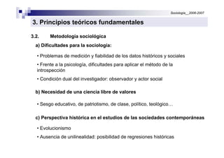 Sociología__2006-2007


3. Principios teóricos fundamentales

3.2.     Metodología sociológica
  a) Dificultades para la sociología:

   • Problemas de medición y fiabilidad de los datos históricos y sociales
   • Frente a la psicología, dificultades para aplicar el método de la
   introspección
   • Condición dual del investigador: observador y actor social

  b) Necesidad de una ciencia libre de valores

   • Sesgo educativo, de patriotismo, de clase, político, teológico…

  c) Perspectiva histórica en el estudios de las sociedades contemporáneas

   • Evolucionismo
   • Ausencia de unilinealidad: posibilidad de regresiones históricas
 