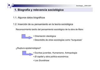 Sociología__2006-2007


 1. Biografía y relevancia sociológica

1.1. Algunos datos biográficos

1.2. Inserción de su pensamiento en la teoría sociológica

  Reconocimiento tardío del pensamiento sociológico de la obra de Marx:


                   • Orientación ideológica
                   • Descrédito de otras sociologías como “burguesas”


  ¿Ruptura epistemológica?

                   • Escritos juveniles. Humanismo. Antropología
                   • El capital y obra político-económica
                   • Los Grundrisse
 