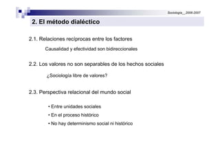 Sociología__2006-2007


 2. El método dialéctico

2.1. Relaciones recíprocas entre los factores
       Causalidad y efectividad son bidireccionales


2.2. Los valores no son separables de los hechos sociales

       ¿Sociología libre de valores?


2.3. Perspectiva relacional del mundo social

        • Entre unidades sociales
        • En el proceso histórico
        • No hay determinismo social ni histórico
 