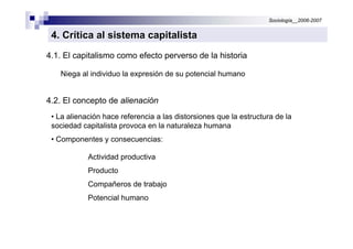 Sociología__2006-2007


 4. Crítica al sistema capitalista
4.1. El capitalismo como efecto perverso de la historia

   Niega al individuo la expresión de su potencial humano


4.2. El concepto de alienación
 • La alienación hace referencia a las distorsiones que la estructura de la
 sociedad capitalista provoca en la naturaleza humana
 • Componentes y consecuencias:

            Actividad productiva
            Producto
            Compañeros de trabajo
            Potencial humano
 