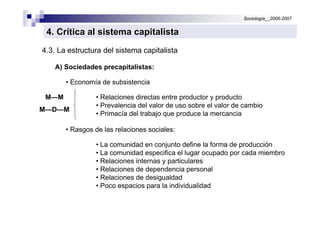 Sociología__2006-2007


 4. Crítica al sistema capitalista
4.3. La estructura del sistema capitalista

    A) Sociedades precapitalistas:

       • Economía de subsistencia

M—M             • Relaciones directas entre productor y producto
                • Prevalencia del valor de uso sobre el valor de cambio
M—D—M
                • Primacía del trabajo que produce la mercancia

       • Rasgos de las relaciones sociales:

                • La comunidad en conjunto define la forma de producción
                • La comunidad especifica el lugar ocupado por cada miembro
                • Relaciones internas y particulares
                • Relaciones de dependencia personal
                • Relaciones de desigualdad
                • Poco espacios para la individualidad
 