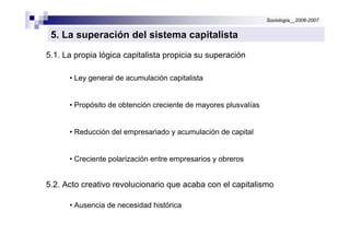 Sociología__2006-2007


 5. La superación del sistema capitalista
5.1. La propia lógica capitalista propicia su superación

      • Ley general de acumulación capitalista


      • Propósito de obtención creciente de mayores plusvalías


      • Reducción del empresariado y acumulación de capital


      • Creciente polarización entre empresarios y obreros


5.2. Acto creativo revolucionario que acaba con el capitalismo

      • Ausencia de necesidad histórica
 