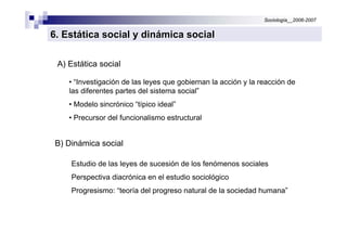 Sociología__2006-2007


6. Estática social y dinámica social

 A) Estática social

    • “Investigación de las leyes que gobiernan la acción y la reacción de
    las diferentes partes del sistema social”
    • Modelo sincrónico “típico ideal”
    • Precursor del funcionalismo estructural


 B) Dinámica social

     Estudio de las leyes de sucesión de los fenómenos sociales
     Perspectiva diacrónica en el estudio sociológico
     Progresismo: “teoría del progreso natural de la sociedad humana”
 