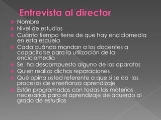 Entrevista al directorNombreNivel de estudiosCuánto tiempo tiene de que hay enciclomedia en esta escuelaCada cuándo mandan a los docentes a capacitarse para la utilización de la enciclomediaSe  ha descompuesto alguno de los aparatos Quien realiza dichas reparacionesQué opina usted referente a que si se da  los procesos de enseñanza aprendizaje Están programadas con todas las materias necesarias para el aprendizaje de acuerdo al grado de estudios
