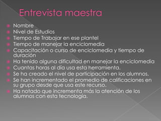 Entrevista maestraNombreNivel de EstudiosTiempo de Trabajar en ese plantelTiempo de manejar la enciclomediaCapacitación o curso de enciclomedia y tiempo de duraciónHa tenido alguna dificultad en manejar la enciclomediaCuantas horas al día usa esta herramienta.Se ha creado el nivel de participación en los alumnos.Se han incrementado el promedio de calificaciones en su grupo desde que usa este recurso.Ha notado que incrementa más la atención de los alumnos con esta tecnología.