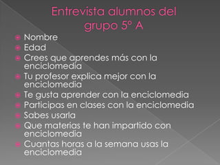 Entrevista alumnos del grupo 5º A NombreEdadCrees que aprendes más con la enciclomediaTu profesor explica mejor con la enciclomediaTe gusta aprender con la enciclomediaParticipas en clases con la enciclomediaSabes usarlaQue materias te han impartido con enciclomediaCuantas horas a la semana usas la enciclomedia