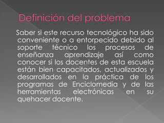 Definición del problema   Saber si este recurso tecnológico ha sido conveniente o a entorpecido debido al soporte técnico los procesos de enseñanza aprendizaje así como  conocer si los docentes de esta escuela están bien capacitados, actualizados y desarrollados en la práctica de los programas de Enciclomedia y de las herramientas electrónicas en su quehacer docente.