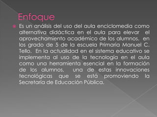 EnfoqueEs un análisis del uso del aula enciclomedia como alternativa didáctica en el aula para elevar  el aprovechamiento académico de los alumnos.  en los grado de 5 de la escuela Primaria Manuel C. Tello.  En la actualidad en el sistema educativo se implementa al uso de la tecnología en el aula como una herramienta esencial en la formación de los alumnos,  una de estas innovaciones tecnológicas que se está promoviendo la Secretaría de Educación Pública.