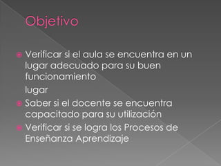 Objetivo Verificar si el aula se encuentra en un lugar adecuado para su buen funcionamiento	lugar Saber si el docente se encuentra capacitado para su utilizaciónVerificar si se logra los Procesos de Enseñanza Aprendizaje