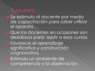 SupuestoSe estimula al docente por medio de capacitación para saber utilizar el aparatoQue los docentes en ocasiones son desidiosos para  asistir a esos cursosFavorece el aprendizaje significativo y construcción cognoscitiva.Estimula un ambiente de competencia y la observación.