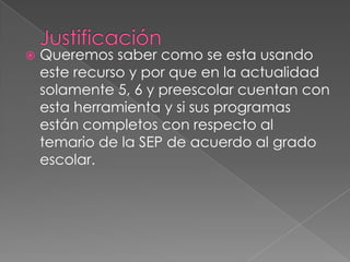 JustificaciónQueremos saber como se esta usando este recurso y por que en la actualidad solamente 5, 6 y preescolar cuentan con esta herramienta y si sus programas están completos con respecto al temario de la SEP de acuerdo al grado escolar.