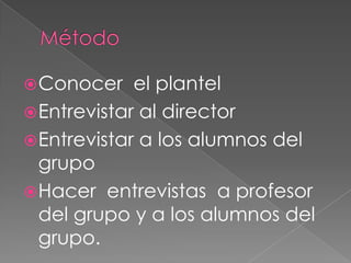 MétodoConocer  el plantelEntrevistar al directorEntrevistar a los alumnos del grupoHacer  entrevistas  a profesor del grupo y a los alumnos del grupo.