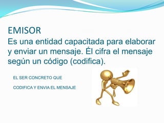 EMISOR
Es una entidad capacitada para elaborar
y enviar un mensaje. Él cifra el mensaje
según un código (codifica).
 EL SER CONCRETO QUE

 CODIFICA Y ENVIA EL MENSAJE
 