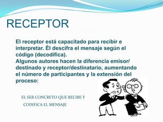 RECEPTOR
 El receptor está capacitado para recibir e
 interpretar. Él descifra el mensaje según el
 código (decodifica).
 Algunos autores hacen la diferencia emisor/
 destinado y receptor/destinatario, aumentando
 el número de participantes y la extensión del
 proceso:

   EL SER CONCRETO QUE RECIBE Y
   CODIFICA EL MENSAJE
 