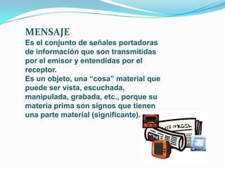 MENSAJE
Es el conjunto de señales portadoras
de información que son transmitidas
por el emisor y entendidas por el
receptor.
Es un objeto, una “cosa” material que
puede ser vista, escuchada,
manipulada, grabada, etc., porque su
materia prima son signos que tienen
una parte material (significante).
 