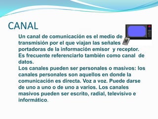 CANAL
 Un canal de comunicación es el medio de
 transmisión por el que viajan las señales
 portadoras de la información emisor y receptor.
 Es frecuente referenciarlo también como canal de
 datos.
 Los canales pueden ser personales o masivos: los
 canales personales son aquellos en donde la
 comunicación es directa. Voz a voz. Puede darse
 de uno a uno o de uno a varios. Los canales
 masivos pueden ser escrito, radial, televisivo e
 informático.
 