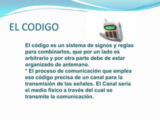 EL CODIGO
  El código es un sistema de signos y reglas
  para combinarlos, que por un lado es
  arbitrario y por otra parte debe de estar
  organizado de antemano.
  * El proceso de comunicación que emplea
  ese código precisa de un canal para la
  transmisión de las señales. El Canal sería
  el medio físico a través del cual se
  transmite la comunicación.
 