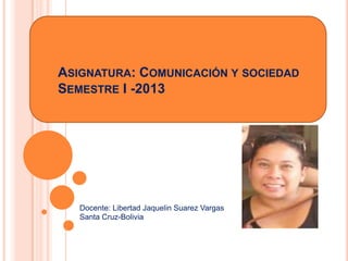 ASIGNATURA: COMUNICACIÓN Y SOCIEDAD
SEMESTRE I -2013
Docente: Libertad Jaquelin Suarez Vargas
Santa Cruz-Bolivia
 