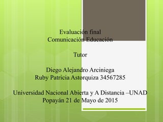 Evaluación final
Comunicación Educación
Tutor
Diego Alejandro Arciniega
Ruby Patricia Astorquiza 34567285
Universidad Nacional Abierta y A Distancia –UNAD
Popayán 21 de Mayo de 2015
 