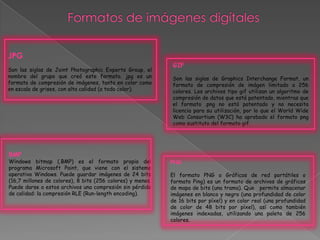 JPG
Son las siglas de Joint Photographic Experts Group, el
nombre del grupo que creó este formato. jpg es un
formato de compresión de imágenes, tanto en color como
en escala de grises, con alta calidad (a todo color).
GIF
Son las siglas de Graphics Interchange Format, un
formato de compresión de imágen limitado a 256
colores. Los archivos tipo gif utilizan un algoritmo de
compresión de datos que está patentado, mientras que
el formato .png no está patentado y no necesita
licencia para su utilización, por lo que el World Wide
Web Consortium (W3C) ha aprobado el formato png
como sustituto del formato gif.
BMP
Windows bitmap (.BMP) es el formato propio del
programa Microsoft Paint, que viene con el sistema
operativo Windows. Puede guardar imágenes de 24 bits
(16,7 millones de colores), 8 bits (256 colores) y menos.
Puede darse a estos archivos una compresión sin pérdida
de calidad: la compresión RLE (Run-length encoding).
PNG
El formato PNG o Gráficos de red portátiles o
formato Ping) es un formato de archivos de gráficos
de mapa de bits (una trama). Que permite almacenar
imágenes en blanco y negro (una profundidad de color
de 16 bits por píxel) y en color real (una profundidad
de color de 48 bits por píxel), así como también
imágenes indexadas, utilizando una paleta de 256
colores.
 