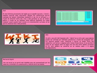 Red social digital
Una red social es un portal web diseñado para ser personalizado por los
usuarios y orientado a la comunicación y relación entre los mismos.
Wiki
Un wiki o una wiki (del hawaiano wiki, 'rápido') es un sitio web cuyas páginas
pueden ser editadas por múltiples voluntarios a través del navegador web.
Los usuarios pueden crear, modificar o borrar un mismo texto que
comparten. Los textos o «páginas wiki» tienen títulos únicos. Si se escribe el
título de una «página wiki» en algún sitio del wiki entre dobles corchetes
([[...]]), esta palabra se convierte en un «enlace web» a la página
correspondiente.
Chat
El chat (término proveniente del inglés que en español equivale a 'charla'),
también conocido como cibercharla, designa una comunicación escrita
realizada de manera instantánea mediante el uso de un software y a
través de Internet entre dos, tres o más personas ya sea de manera
pública a través de los llamados chats públicos (mediante los cuales
cualquier usuario puede tener acceso a la conversación) o privada, en los
que se comunican dos o más personas.
 