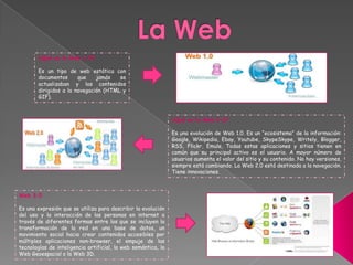 ¿Qué es la Web 2.0?
Es una evolución de Web 1.0. Es un “ecosistema” de la información:
Google, Wikipedia, Ebay, Youtube, SkypeSkype, Writely, Blogger,
RSS, Flickr, Emule, Todas estas aplicaciones y sitios tienen en
común que su principal activo es el usuario. A mayor número de
usuarios aumenta el valor del sitio y su contenido. No hay versiones,
siempre está cambiando. La Web 2.0 está destinada a la navegación.
Tiene innovaciones.
¿Qué es la Web 1.0?
Es un tipo de web estática con
documentos que jamás se
actualizaban y los contenidos
dirigidos a la navegación (HTML y
GIF).
Web 3.0
Es una expresión que se utiliza para describir la evolución
del uso y la interacción de las personas en internet a
través de diferentes formas entre los que se incluyen la
transformación de la red en una base de datos, un
movimiento social hacia crear contenidos accesibles por
múltiples aplicaciones non-browser, el empuje de las
tecnologías de inteligencia artificial, la web semántica, la
Web Geoespacial o la Web 3D.
 