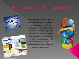 La diferencia que existe es que una
página web pertenece al sitio web y
es un documento electrónico
diseñado para el World Wide Web
(Internet) que contiene algún tipo
de información como texto, imagen,
video, animación u otros, mientras
que el sitio web es un conjunto de
todas esas páginas web que se
encuentran conectadas entre sí por
medio de enlaces (links).
 