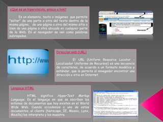Direccion web (URL)
El URL (Uniform Resource Locator -
Localizador Uniforme de Recursos) es una secuencia
de caracteres, de acuerdo a un formato modélico y
estándar, que le permite al navegador encontrar una
dirección o sitio en Internet.
¿Qué es un hipervínculo, enlace o link?
Es un elemento, texto o imágenes que permite
"saltar" de una parte a otra del texto dentro de la
misma página, de una página a otra del mismo sitio o
bien de una página a otra ubicada en cualquier parte
de la Web. En el navegador se ven como palabras
subrayadas.
Lenguaje HTML
HTML significa HyperText Markup
Language. Es el lenguaje en que se escriben los
millones de documentos que hoy existen en el World
Wide Web. Cuando accedemos a uno de estos
documentos, el cliente (Netscape, IE, Mosaic, Lynx,
Mozilla) los interpreta y los muestra.
 