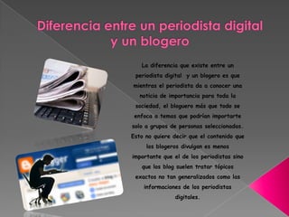 La diferencia que existe entre un
periodista digital y un blogero es que
mientras el periodista da a conocer una
noticia de importancia para toda la
sociedad, el bloguero más que todo se
enfoca a temas que podrían importarte
solo a grupos de personas seleccionadas.
Esto no quiere decir que el contenido que
los blogeros divulgan es menos
importante que el de los periodistas sino
que los blog suelen tratar tópicos
exactos no tan generalizados como las
informaciones de los periodistas
digitales.
 