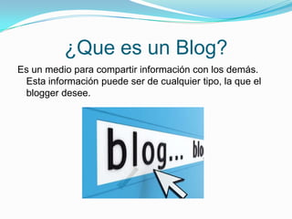 ¿Que es un Blog?
Es un medio para compartir información con los demás.
Esta información puede ser de cualquier tipo, la que el
blogger desee.
 