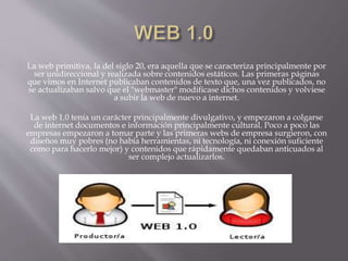 La web primitiva, la del siglo 20, era aquella que se caracteriza principalmente por
ser unidireccional y realizada sobre contenidos estáticos. Las primeras páginas
que vimos en Internet publicaban contenidos de texto que, una vez publicados, no
se actualizaban salvo que el "webmaster" modificase dichos contenidos y volviese
a subir la web de nuevo a internet.
La web 1.0 tenía un carácter principalmente divulgativo, y empezaron a colgarse
de internet documentos e información principalmente cultural. Poco a poco las
empresas empezaron a tomar parte y las primeras webs de empresa surgieron, con
diseños muy pobres (no había herramientas, ni tecnología, ni conexión suficiente
como para hacerlo mejor) y contenidos que rápidamente quedaban anticuados al
ser complejo actualizarlos.
 