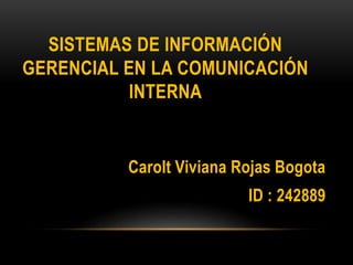 SISTEMAS DE INFORMACIÓN 
GERENCIAL EN LA COMUNICACIÓN 
INTERNA 
Carolt Viviana Rojas Bogota 
ID : 242889 
 