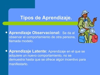 Tipos de Aprendizaje. Aprendizaje Observacional:     Se da al observar el comportamiento de otra persona, llamada modelo.  Aprendizaje Latente:   Aprendizaje en el que se adquiere un nuevo comportamiento, no se demuestra hasta que se ofrece algún incentivo para manifestarlo.   