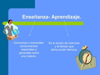 Enseñanza- Aprendizaje. Comunican o transmiten  conocimientos  especiales o generales sobre una materia.   Es la acción de instruirse y el tiempo que  dicha acción demora. 